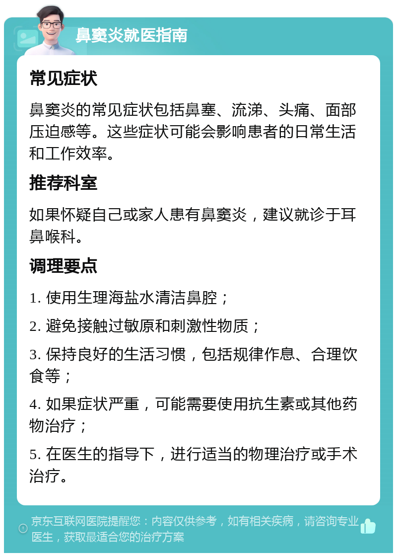 鼻窦炎就医指南 常见症状 鼻窦炎的常见症状包括鼻塞、流涕、头痛、面部压迫感等。这些症状可能会影响患者的日常生活和工作效率。 推荐科室 如果怀疑自己或家人患有鼻窦炎，建议就诊于耳鼻喉科。 调理要点 1. 使用生理海盐水清洁鼻腔； 2. 避免接触过敏原和刺激性物质； 3. 保持良好的生活习惯，包括规律作息、合理饮食等； 4. 如果症状严重，可能需要使用抗生素或其他药物治疗； 5. 在医生的指导下，进行适当的物理治疗或手术治疗。