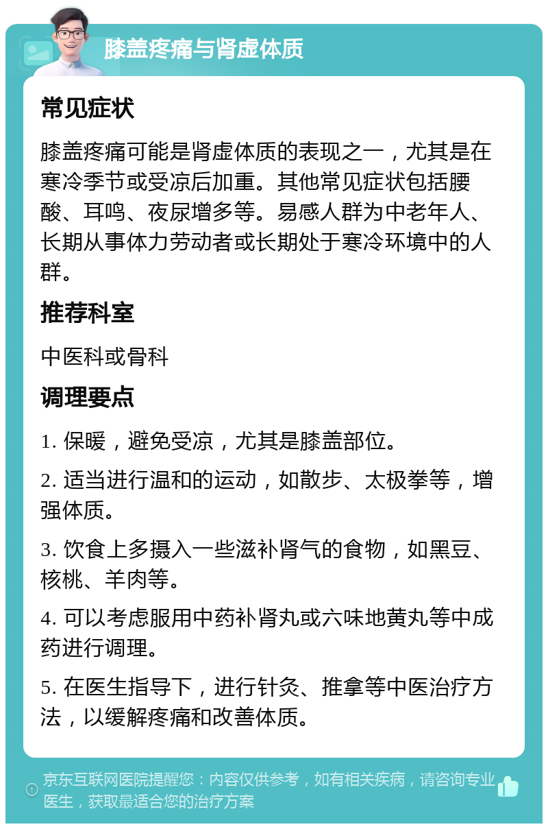 膝盖疼痛与肾虚体质 常见症状 膝盖疼痛可能是肾虚体质的表现之一，尤其是在寒冷季节或受凉后加重。其他常见症状包括腰酸、耳鸣、夜尿增多等。易感人群为中老年人、长期从事体力劳动者或长期处于寒冷环境中的人群。 推荐科室 中医科或骨科 调理要点 1. 保暖，避免受凉，尤其是膝盖部位。 2. 适当进行温和的运动，如散步、太极拳等，增强体质。 3. 饮食上多摄入一些滋补肾气的食物，如黑豆、核桃、羊肉等。 4. 可以考虑服用中药补肾丸或六味地黄丸等中成药进行调理。 5. 在医生指导下，进行针灸、推拿等中医治疗方法，以缓解疼痛和改善体质。