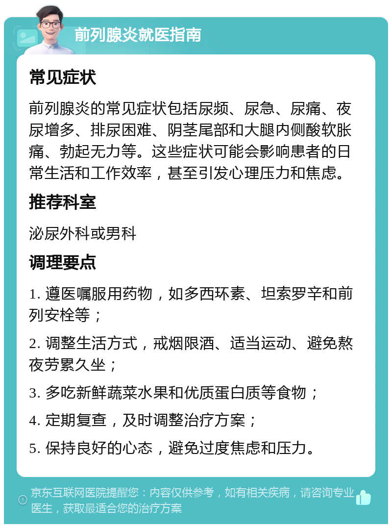 前列腺炎就医指南 常见症状 前列腺炎的常见症状包括尿频、尿急、尿痛、夜尿增多、排尿困难、阴茎尾部和大腿内侧酸软胀痛、勃起无力等。这些症状可能会影响患者的日常生活和工作效率，甚至引发心理压力和焦虑。 推荐科室 泌尿外科或男科 调理要点 1. 遵医嘱服用药物，如多西环素、坦索罗辛和前列安栓等； 2. 调整生活方式，戒烟限酒、适当运动、避免熬夜劳累久坐； 3. 多吃新鲜蔬菜水果和优质蛋白质等食物； 4. 定期复查，及时调整治疗方案； 5. 保持良好的心态，避免过度焦虑和压力。