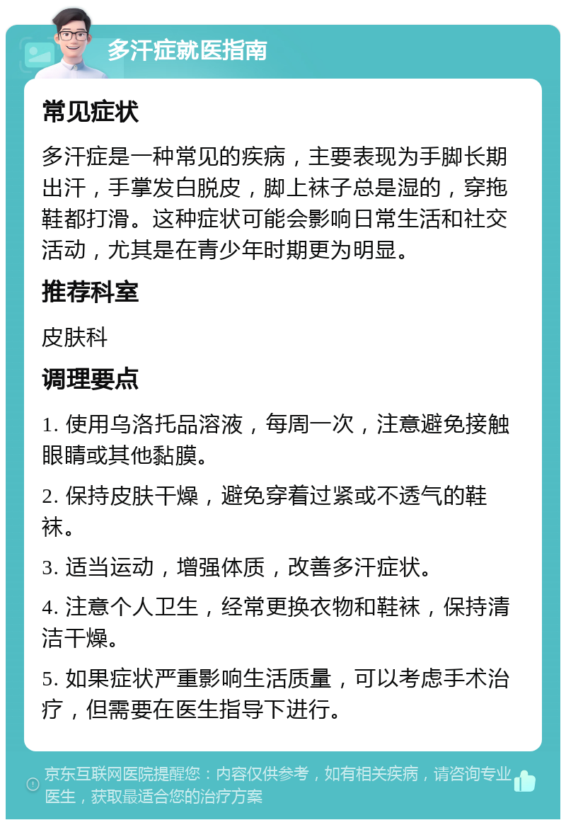 多汗症就医指南 常见症状 多汗症是一种常见的疾病，主要表现为手脚长期出汗，手掌发白脱皮，脚上袜子总是湿的，穿拖鞋都打滑。这种症状可能会影响日常生活和社交活动，尤其是在青少年时期更为明显。 推荐科室 皮肤科 调理要点 1. 使用乌洛托品溶液，每周一次，注意避免接触眼睛或其他黏膜。 2. 保持皮肤干燥，避免穿着过紧或不透气的鞋袜。 3. 适当运动，增强体质，改善多汗症状。 4. 注意个人卫生，经常更换衣物和鞋袜，保持清洁干燥。 5. 如果症状严重影响生活质量，可以考虑手术治疗，但需要在医生指导下进行。