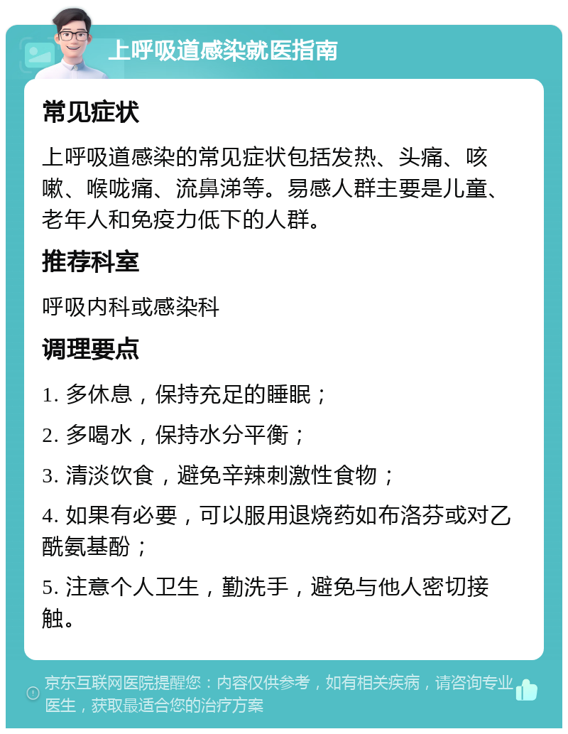 上呼吸道感染就医指南 常见症状 上呼吸道感染的常见症状包括发热、头痛、咳嗽、喉咙痛、流鼻涕等。易感人群主要是儿童、老年人和免疫力低下的人群。 推荐科室 呼吸内科或感染科 调理要点 1. 多休息，保持充足的睡眠； 2. 多喝水，保持水分平衡； 3. 清淡饮食，避免辛辣刺激性食物； 4. 如果有必要，可以服用退烧药如布洛芬或对乙酰氨基酚； 5. 注意个人卫生，勤洗手，避免与他人密切接触。