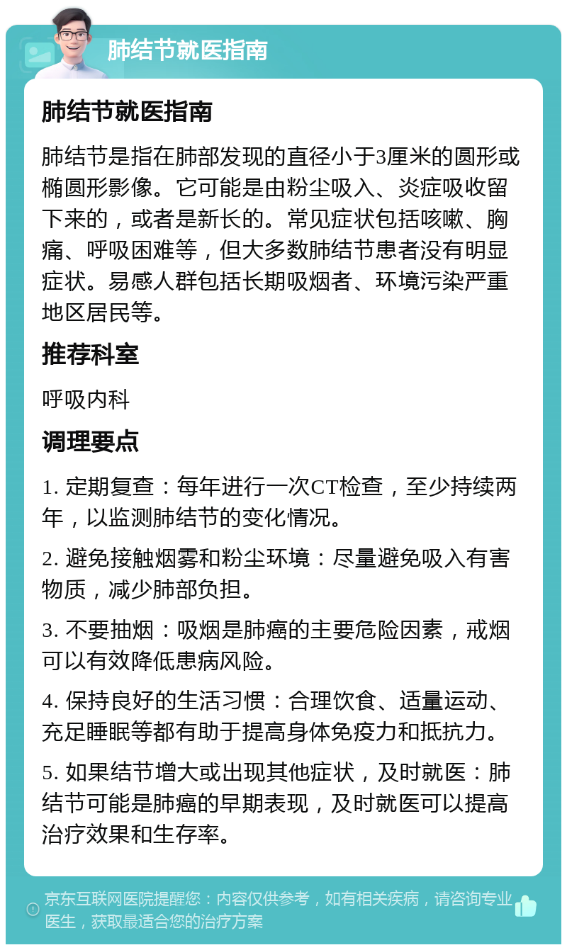 肺结节就医指南 肺结节就医指南 肺结节是指在肺部发现的直径小于3厘米的圆形或椭圆形影像。它可能是由粉尘吸入、炎症吸收留下来的，或者是新长的。常见症状包括咳嗽、胸痛、呼吸困难等，但大多数肺结节患者没有明显症状。易感人群包括长期吸烟者、环境污染严重地区居民等。 推荐科室 呼吸内科 调理要点 1. 定期复查：每年进行一次CT检查，至少持续两年，以监测肺结节的变化情况。 2. 避免接触烟雾和粉尘环境：尽量避免吸入有害物质，减少肺部负担。 3. 不要抽烟：吸烟是肺癌的主要危险因素，戒烟可以有效降低患病风险。 4. 保持良好的生活习惯：合理饮食、适量运动、充足睡眠等都有助于提高身体免疫力和抵抗力。 5. 如果结节增大或出现其他症状，及时就医：肺结节可能是肺癌的早期表现，及时就医可以提高治疗效果和生存率。