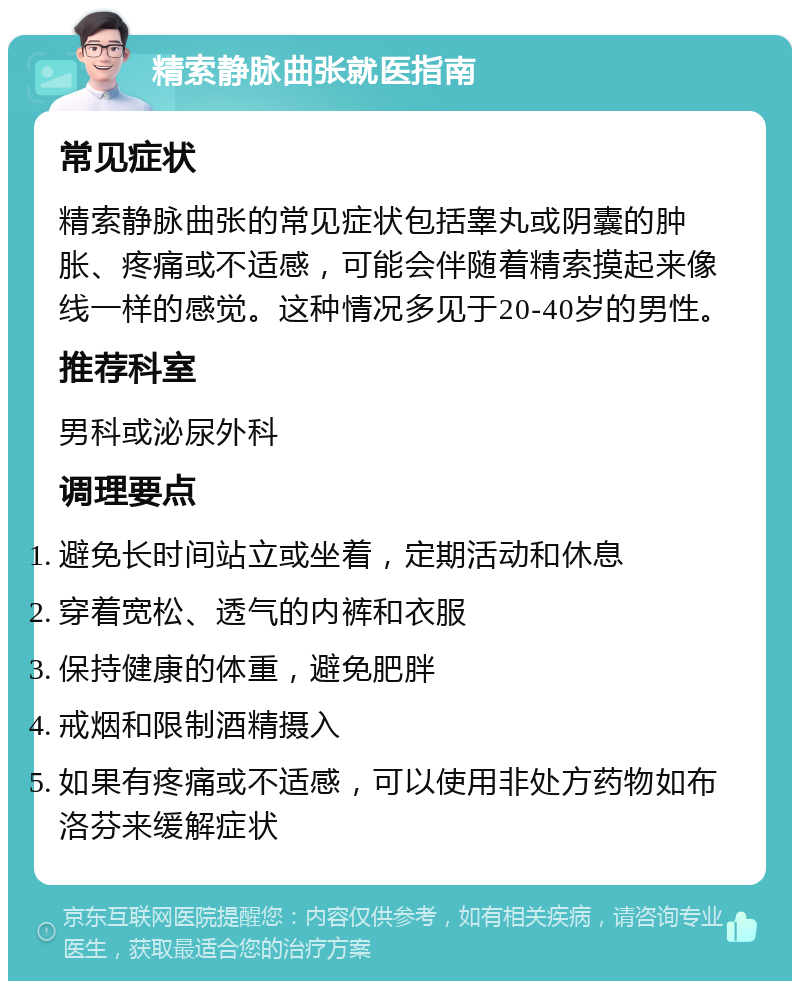 精索静脉曲张就医指南 常见症状 精索静脉曲张的常见症状包括睾丸或阴囊的肿胀、疼痛或不适感，可能会伴随着精索摸起来像线一样的感觉。这种情况多见于20-40岁的男性。 推荐科室 男科或泌尿外科 调理要点 避免长时间站立或坐着，定期活动和休息 穿着宽松、透气的内裤和衣服 保持健康的体重，避免肥胖 戒烟和限制酒精摄入 如果有疼痛或不适感，可以使用非处方药物如布洛芬来缓解症状