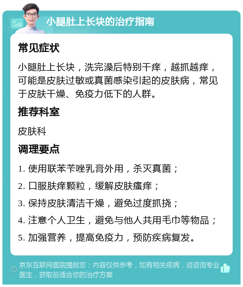 小腿肚上长块的治疗指南 常见症状 小腿肚上长块，洗完澡后特别干痒，越抓越痒，可能是皮肤过敏或真菌感染引起的皮肤病，常见于皮肤干燥、免疫力低下的人群。 推荐科室 皮肤科 调理要点 1. 使用联苯苄唑乳膏外用，杀灭真菌； 2. 口服肤痒颗粒，缓解皮肤瘙痒； 3. 保持皮肤清洁干燥，避免过度抓挠； 4. 注意个人卫生，避免与他人共用毛巾等物品； 5. 加强营养，提高免疫力，预防疾病复发。