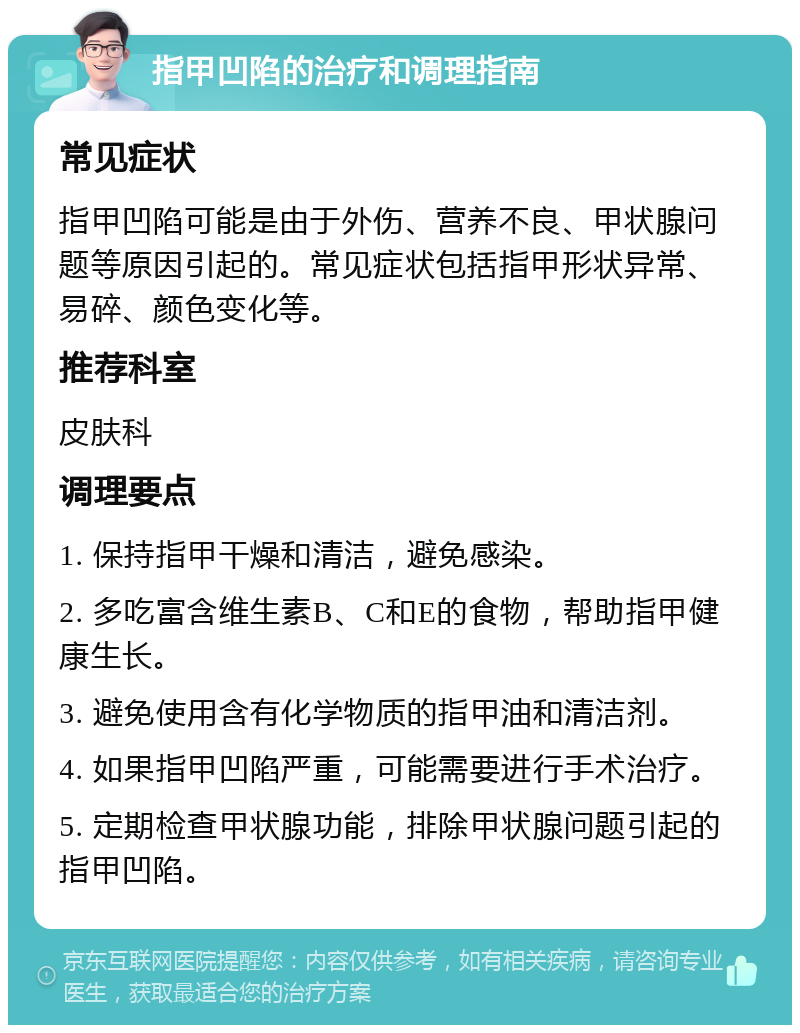 指甲凹陷的治疗和调理指南 常见症状 指甲凹陷可能是由于外伤、营养不良、甲状腺问题等原因引起的。常见症状包括指甲形状异常、易碎、颜色变化等。 推荐科室 皮肤科 调理要点 1. 保持指甲干燥和清洁，避免感染。 2. 多吃富含维生素B、C和E的食物，帮助指甲健康生长。 3. 避免使用含有化学物质的指甲油和清洁剂。 4. 如果指甲凹陷严重，可能需要进行手术治疗。 5. 定期检查甲状腺功能，排除甲状腺问题引起的指甲凹陷。