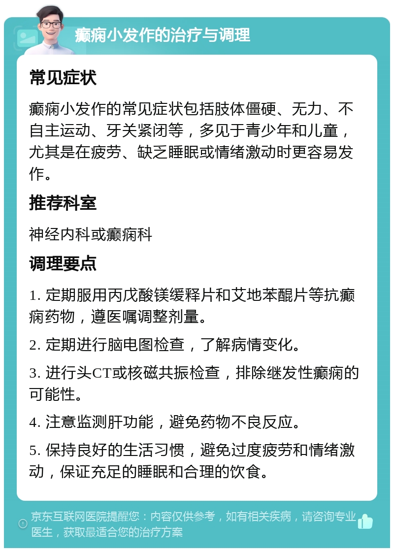 癫痫小发作的治疗与调理 常见症状 癫痫小发作的常见症状包括肢体僵硬、无力、不自主运动、牙关紧闭等，多见于青少年和儿童，尤其是在疲劳、缺乏睡眠或情绪激动时更容易发作。 推荐科室 神经内科或癫痫科 调理要点 1. 定期服用丙戊酸镁缓释片和艾地苯醌片等抗癫痫药物，遵医嘱调整剂量。 2. 定期进行脑电图检查，了解病情变化。 3. 进行头CT或核磁共振检查，排除继发性癫痫的可能性。 4. 注意监测肝功能，避免药物不良反应。 5. 保持良好的生活习惯，避免过度疲劳和情绪激动，保证充足的睡眠和合理的饮食。