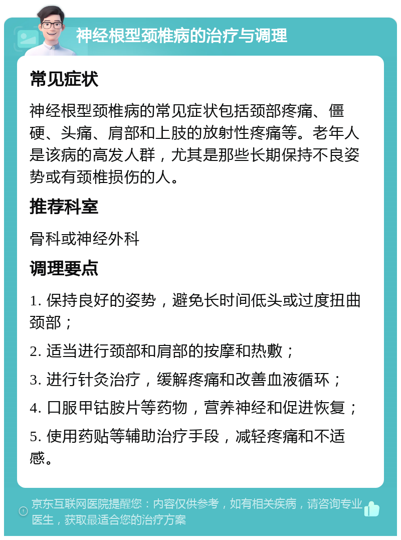 神经根型颈椎病的治疗与调理 常见症状 神经根型颈椎病的常见症状包括颈部疼痛、僵硬、头痛、肩部和上肢的放射性疼痛等。老年人是该病的高发人群，尤其是那些长期保持不良姿势或有颈椎损伤的人。 推荐科室 骨科或神经外科 调理要点 1. 保持良好的姿势，避免长时间低头或过度扭曲颈部； 2. 适当进行颈部和肩部的按摩和热敷； 3. 进行针灸治疗，缓解疼痛和改善血液循环； 4. 口服甲钴胺片等药物，营养神经和促进恢复； 5. 使用药贴等辅助治疗手段，减轻疼痛和不适感。