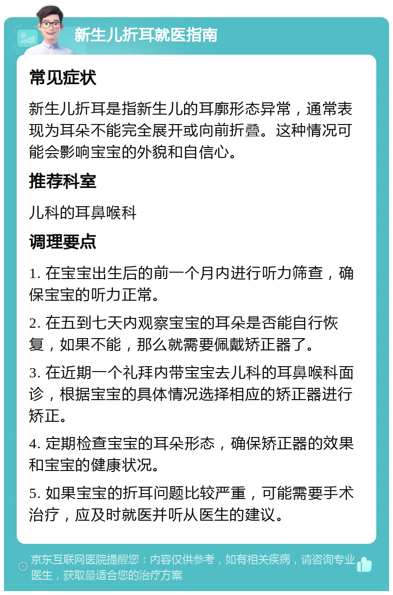 新生儿折耳就医指南 常见症状 新生儿折耳是指新生儿的耳廓形态异常，通常表现为耳朵不能完全展开或向前折叠。这种情况可能会影响宝宝的外貌和自信心。 推荐科室 儿科的耳鼻喉科 调理要点 1. 在宝宝出生后的前一个月内进行听力筛查，确保宝宝的听力正常。 2. 在五到七天内观察宝宝的耳朵是否能自行恢复，如果不能，那么就需要佩戴矫正器了。 3. 在近期一个礼拜内带宝宝去儿科的耳鼻喉科面诊，根据宝宝的具体情况选择相应的矫正器进行矫正。 4. 定期检查宝宝的耳朵形态，确保矫正器的效果和宝宝的健康状况。 5. 如果宝宝的折耳问题比较严重，可能需要手术治疗，应及时就医并听从医生的建议。