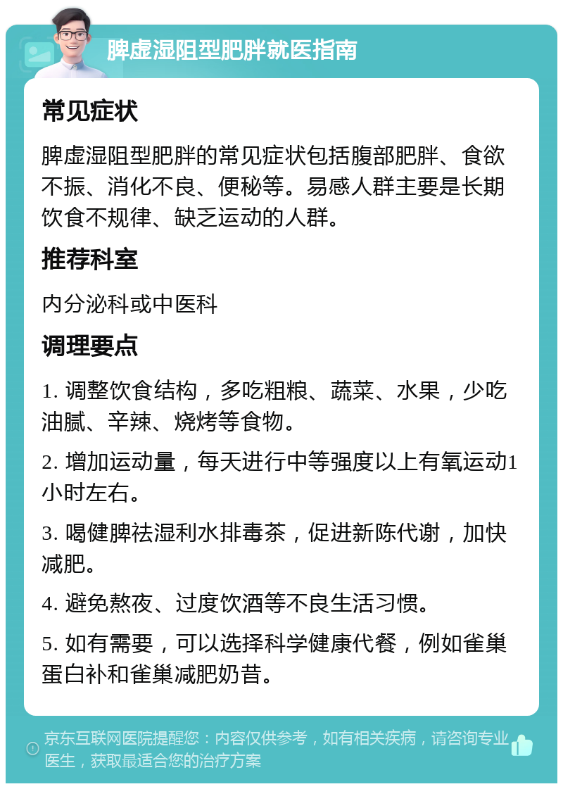 脾虚湿阻型肥胖就医指南 常见症状 脾虚湿阻型肥胖的常见症状包括腹部肥胖、食欲不振、消化不良、便秘等。易感人群主要是长期饮食不规律、缺乏运动的人群。 推荐科室 内分泌科或中医科 调理要点 1. 调整饮食结构，多吃粗粮、蔬菜、水果，少吃油腻、辛辣、烧烤等食物。 2. 增加运动量，每天进行中等强度以上有氧运动1小时左右。 3. 喝健脾祛湿利水排毒茶，促进新陈代谢，加快减肥。 4. 避免熬夜、过度饮酒等不良生活习惯。 5. 如有需要，可以选择科学健康代餐，例如雀巢蛋白补和雀巢减肥奶昔。