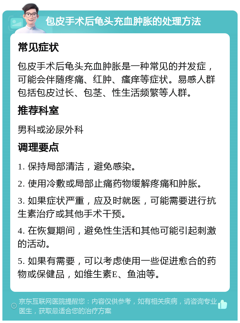 包皮手术后龟头充血肿胀的处理方法 常见症状 包皮手术后龟头充血肿胀是一种常见的并发症，可能会伴随疼痛、红肿、瘙痒等症状。易感人群包括包皮过长、包茎、性生活频繁等人群。 推荐科室 男科或泌尿外科 调理要点 1. 保持局部清洁，避免感染。 2. 使用冷敷或局部止痛药物缓解疼痛和肿胀。 3. 如果症状严重，应及时就医，可能需要进行抗生素治疗或其他手术干预。 4. 在恢复期间，避免性生活和其他可能引起刺激的活动。 5. 如果有需要，可以考虑使用一些促进愈合的药物或保健品，如维生素E、鱼油等。