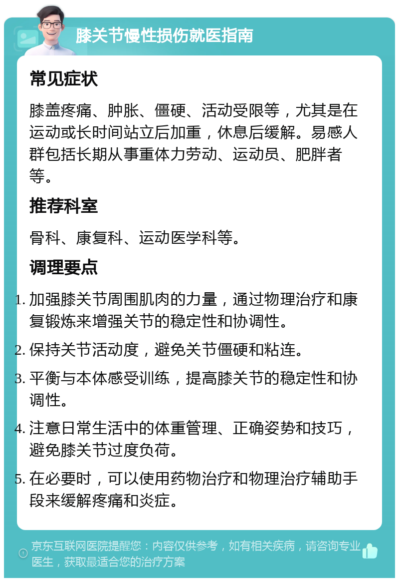 膝关节慢性损伤就医指南 常见症状 膝盖疼痛、肿胀、僵硬、活动受限等，尤其是在运动或长时间站立后加重，休息后缓解。易感人群包括长期从事重体力劳动、运动员、肥胖者等。 推荐科室 骨科、康复科、运动医学科等。 调理要点 加强膝关节周围肌肉的力量，通过物理治疗和康复锻炼来增强关节的稳定性和协调性。 保持关节活动度，避免关节僵硬和粘连。 平衡与本体感受训练，提高膝关节的稳定性和协调性。 注意日常生活中的体重管理、正确姿势和技巧，避免膝关节过度负荷。 在必要时，可以使用药物治疗和物理治疗辅助手段来缓解疼痛和炎症。