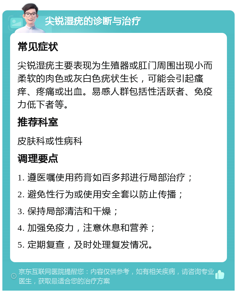 尖锐湿疣的诊断与治疗 常见症状 尖锐湿疣主要表现为生殖器或肛门周围出现小而柔软的肉色或灰白色疣状生长，可能会引起瘙痒、疼痛或出血。易感人群包括性活跃者、免疫力低下者等。 推荐科室 皮肤科或性病科 调理要点 1. 遵医嘱使用药膏如百多邦进行局部治疗； 2. 避免性行为或使用安全套以防止传播； 3. 保持局部清洁和干燥； 4. 加强免疫力，注意休息和营养； 5. 定期复查，及时处理复发情况。