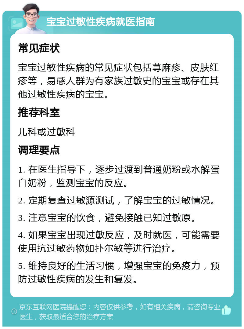 宝宝过敏性疾病就医指南 常见症状 宝宝过敏性疾病的常见症状包括荨麻疹、皮肤红疹等，易感人群为有家族过敏史的宝宝或存在其他过敏性疾病的宝宝。 推荐科室 儿科或过敏科 调理要点 1. 在医生指导下，逐步过渡到普通奶粉或水解蛋白奶粉，监测宝宝的反应。 2. 定期复查过敏源测试，了解宝宝的过敏情况。 3. 注意宝宝的饮食，避免接触已知过敏原。 4. 如果宝宝出现过敏反应，及时就医，可能需要使用抗过敏药物如扑尔敏等进行治疗。 5. 维持良好的生活习惯，增强宝宝的免疫力，预防过敏性疾病的发生和复发。