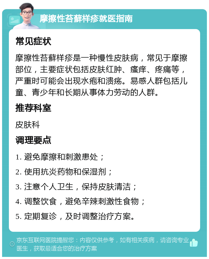 摩擦性苔藓样疹就医指南 常见症状 摩擦性苔藓样疹是一种慢性皮肤病，常见于摩擦部位，主要症状包括皮肤红肿、瘙痒、疼痛等，严重时可能会出现水疱和溃疡。易感人群包括儿童、青少年和长期从事体力劳动的人群。 推荐科室 皮肤科 调理要点 1. 避免摩擦和刺激患处； 2. 使用抗炎药物和保湿剂； 3. 注意个人卫生，保持皮肤清洁； 4. 调整饮食，避免辛辣刺激性食物； 5. 定期复诊，及时调整治疗方案。