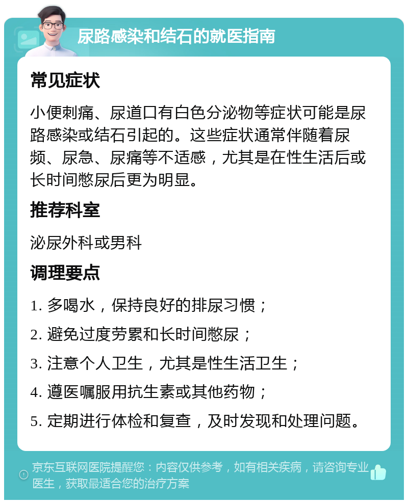 尿路感染和结石的就医指南 常见症状 小便刺痛、尿道口有白色分泌物等症状可能是尿路感染或结石引起的。这些症状通常伴随着尿频、尿急、尿痛等不适感，尤其是在性生活后或长时间憋尿后更为明显。 推荐科室 泌尿外科或男科 调理要点 1. 多喝水，保持良好的排尿习惯； 2. 避免过度劳累和长时间憋尿； 3. 注意个人卫生，尤其是性生活卫生； 4. 遵医嘱服用抗生素或其他药物； 5. 定期进行体检和复查，及时发现和处理问题。