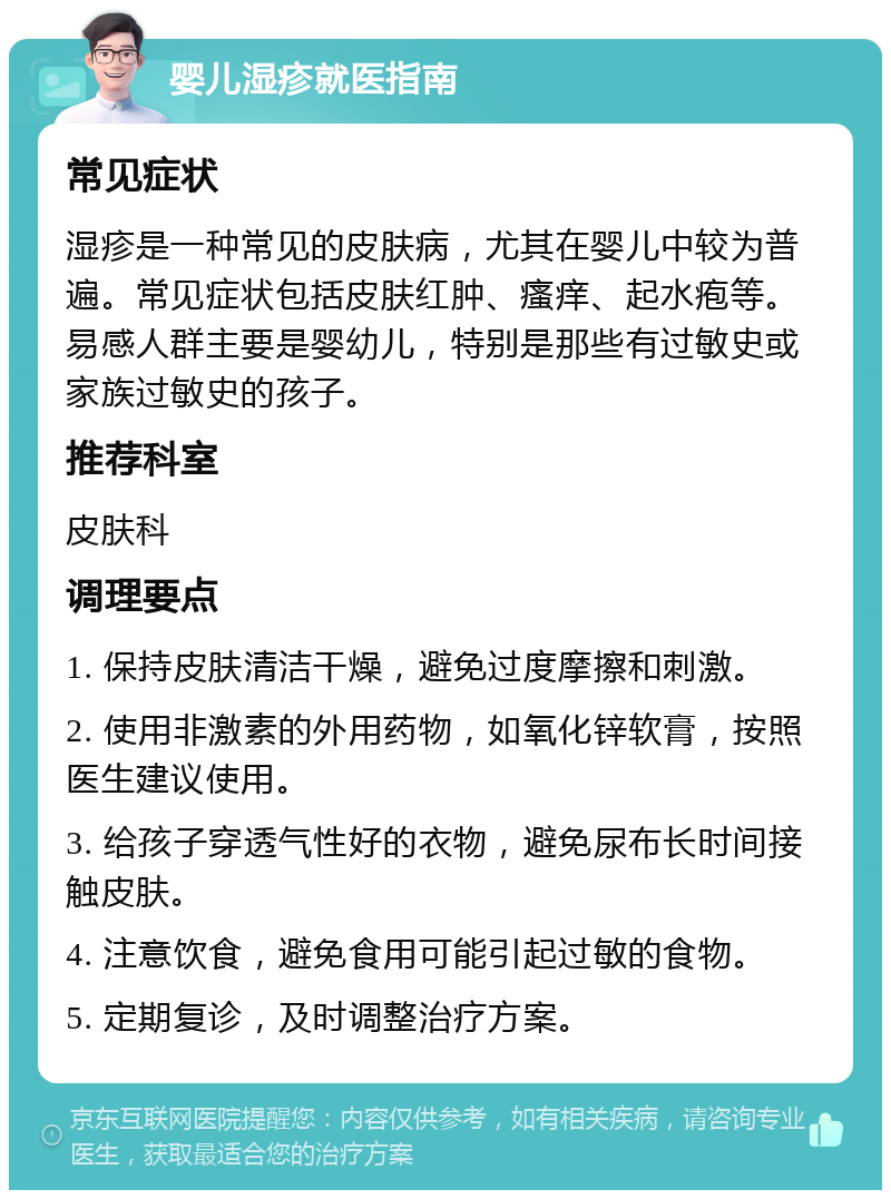 婴儿湿疹就医指南 常见症状 湿疹是一种常见的皮肤病，尤其在婴儿中较为普遍。常见症状包括皮肤红肿、瘙痒、起水疱等。易感人群主要是婴幼儿，特别是那些有过敏史或家族过敏史的孩子。 推荐科室 皮肤科 调理要点 1. 保持皮肤清洁干燥，避免过度摩擦和刺激。 2. 使用非激素的外用药物，如氧化锌软膏，按照医生建议使用。 3. 给孩子穿透气性好的衣物，避免尿布长时间接触皮肤。 4. 注意饮食，避免食用可能引起过敏的食物。 5. 定期复诊，及时调整治疗方案。