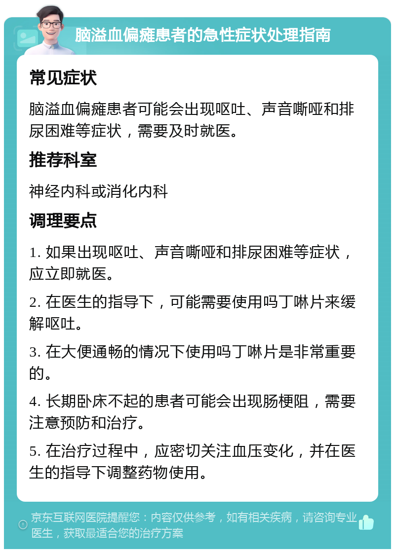 脑溢血偏瘫患者的急性症状处理指南 常见症状 脑溢血偏瘫患者可能会出现呕吐、声音嘶哑和排尿困难等症状，需要及时就医。 推荐科室 神经内科或消化内科 调理要点 1. 如果出现呕吐、声音嘶哑和排尿困难等症状，应立即就医。 2. 在医生的指导下，可能需要使用吗丁啉片来缓解呕吐。 3. 在大便通畅的情况下使用吗丁啉片是非常重要的。 4. 长期卧床不起的患者可能会出现肠梗阻，需要注意预防和治疗。 5. 在治疗过程中，应密切关注血压变化，并在医生的指导下调整药物使用。