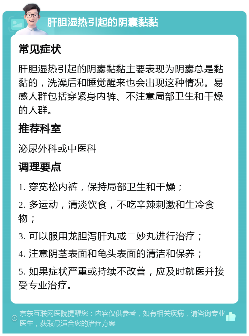 肝胆湿热引起的阴囊黏黏 常见症状 肝胆湿热引起的阴囊黏黏主要表现为阴囊总是黏黏的，洗澡后和睡觉醒来也会出现这种情况。易感人群包括穿紧身内裤、不注意局部卫生和干燥的人群。 推荐科室 泌尿外科或中医科 调理要点 1. 穿宽松内裤，保持局部卫生和干燥； 2. 多运动，清淡饮食，不吃辛辣刺激和生冷食物； 3. 可以服用龙胆泻肝丸或二妙丸进行治疗； 4. 注意阴茎表面和龟头表面的清洁和保养； 5. 如果症状严重或持续不改善，应及时就医并接受专业治疗。