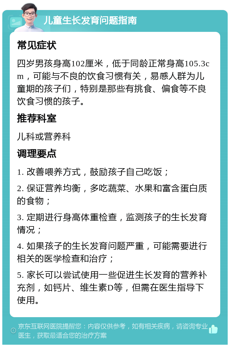 儿童生长发育问题指南 常见症状 四岁男孩身高102厘米，低于同龄正常身高105.3cm，可能与不良的饮食习惯有关，易感人群为儿童期的孩子们，特别是那些有挑食、偏食等不良饮食习惯的孩子。 推荐科室 儿科或营养科 调理要点 1. 改善喂养方式，鼓励孩子自己吃饭； 2. 保证营养均衡，多吃蔬菜、水果和富含蛋白质的食物； 3. 定期进行身高体重检查，监测孩子的生长发育情况； 4. 如果孩子的生长发育问题严重，可能需要进行相关的医学检查和治疗； 5. 家长可以尝试使用一些促进生长发育的营养补充剂，如钙片、维生素D等，但需在医生指导下使用。