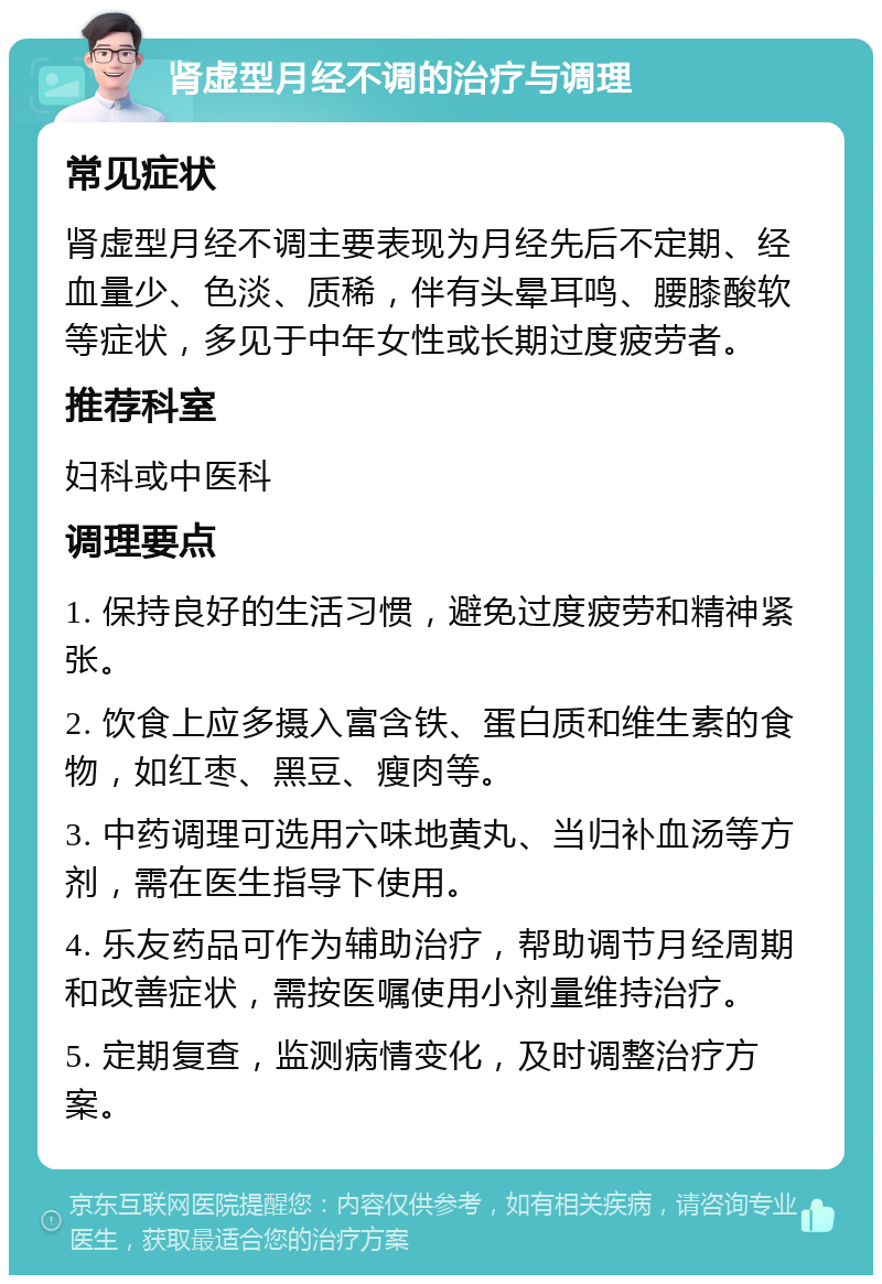 肾虚型月经不调的治疗与调理 常见症状 肾虚型月经不调主要表现为月经先后不定期、经血量少、色淡、质稀，伴有头晕耳鸣、腰膝酸软等症状，多见于中年女性或长期过度疲劳者。 推荐科室 妇科或中医科 调理要点 1. 保持良好的生活习惯，避免过度疲劳和精神紧张。 2. 饮食上应多摄入富含铁、蛋白质和维生素的食物，如红枣、黑豆、瘦肉等。 3. 中药调理可选用六味地黄丸、当归补血汤等方剂，需在医生指导下使用。 4. 乐友药品可作为辅助治疗，帮助调节月经周期和改善症状，需按医嘱使用小剂量维持治疗。 5. 定期复查，监测病情变化，及时调整治疗方案。