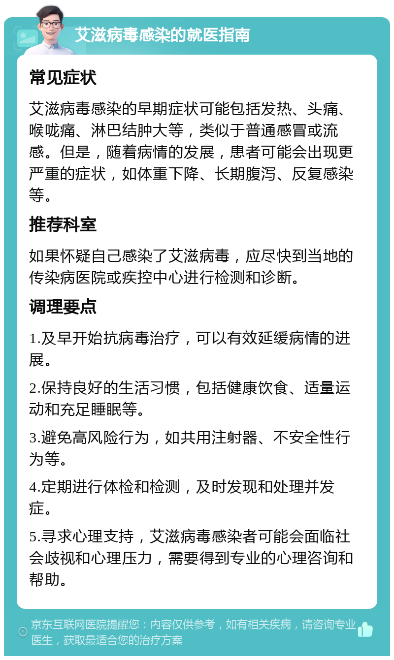 艾滋病毒感染的就医指南 常见症状 艾滋病毒感染的早期症状可能包括发热、头痛、喉咙痛、淋巴结肿大等，类似于普通感冒或流感。但是，随着病情的发展，患者可能会出现更严重的症状，如体重下降、长期腹泻、反复感染等。 推荐科室 如果怀疑自己感染了艾滋病毒，应尽快到当地的传染病医院或疾控中心进行检测和诊断。 调理要点 1.及早开始抗病毒治疗，可以有效延缓病情的进展。 2.保持良好的生活习惯，包括健康饮食、适量运动和充足睡眠等。 3.避免高风险行为，如共用注射器、不安全性行为等。 4.定期进行体检和检测，及时发现和处理并发症。 5.寻求心理支持，艾滋病毒感染者可能会面临社会歧视和心理压力，需要得到专业的心理咨询和帮助。