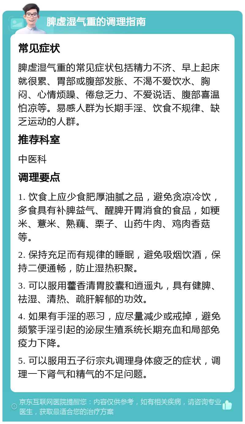 脾虚湿气重的调理指南 常见症状 脾虚湿气重的常见症状包括精力不济、早上起床就很累、胃部或腹部发胀、不渴不爱饮水、胸闷、心情烦躁、倦怠乏力、不爱说话、腹部喜温怕凉等。易感人群为长期手淫、饮食不规律、缺乏运动的人群。 推荐科室 中医科 调理要点 1. 饮食上应少食肥厚油腻之品，避免贪凉冷饮，多食具有补脾益气、醒脾开胃消食的食品，如粳米、薏米、熟藕、栗子、山药牛肉、鸡肉香菇等。 2. 保持充足而有规律的睡眠，避免吸烟饮酒，保持二便通畅，防止湿热积聚。 3. 可以服用藿香清胃胶囊和逍遥丸，具有健脾、祛湿、清热、疏肝解郁的功效。 4. 如果有手淫的恶习，应尽量减少或戒掉，避免频繁手淫引起的泌尿生殖系统长期充血和局部免疫力下降。 5. 可以服用五子衍宗丸调理身体疲乏的症状，调理一下肾气和精气的不足问题。