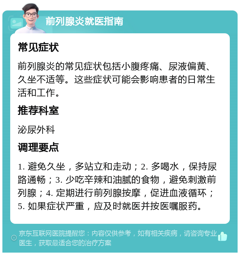 前列腺炎就医指南 常见症状 前列腺炎的常见症状包括小腹疼痛、尿液偏黄、久坐不适等。这些症状可能会影响患者的日常生活和工作。 推荐科室 泌尿外科 调理要点 1. 避免久坐，多站立和走动；2. 多喝水，保持尿路通畅；3. 少吃辛辣和油腻的食物，避免刺激前列腺；4. 定期进行前列腺按摩，促进血液循环；5. 如果症状严重，应及时就医并按医嘱服药。