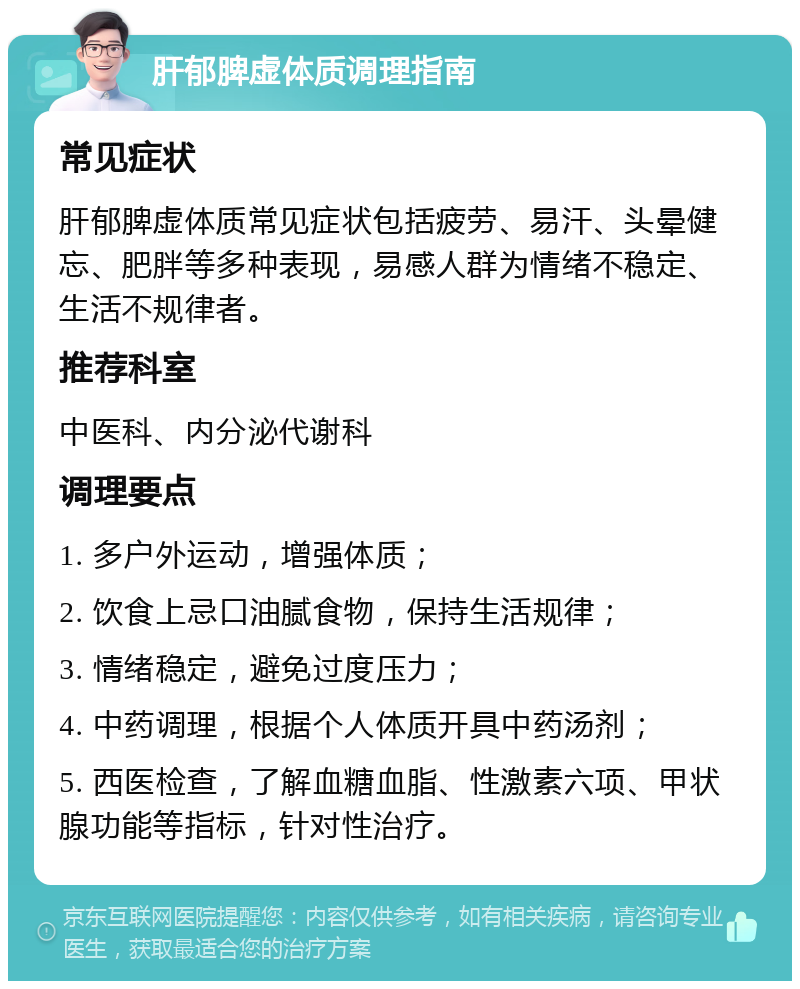 肝郁脾虚体质调理指南 常见症状 肝郁脾虚体质常见症状包括疲劳、易汗、头晕健忘、肥胖等多种表现，易感人群为情绪不稳定、生活不规律者。 推荐科室 中医科、内分泌代谢科 调理要点 1. 多户外运动，增强体质； 2. 饮食上忌口油腻食物，保持生活规律； 3. 情绪稳定，避免过度压力； 4. 中药调理，根据个人体质开具中药汤剂； 5. 西医检查，了解血糖血脂、性激素六项、甲状腺功能等指标，针对性治疗。