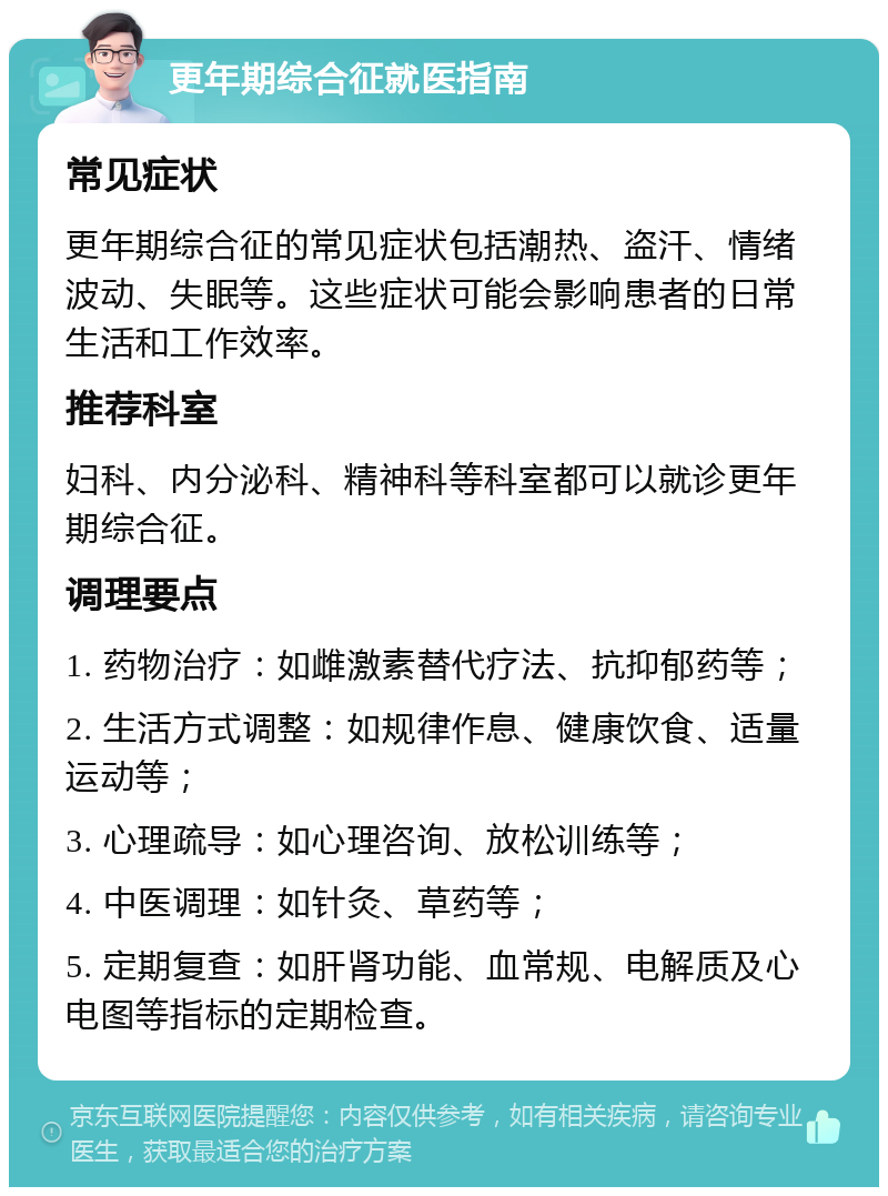 更年期综合征就医指南 常见症状 更年期综合征的常见症状包括潮热、盗汗、情绪波动、失眠等。这些症状可能会影响患者的日常生活和工作效率。 推荐科室 妇科、内分泌科、精神科等科室都可以就诊更年期综合征。 调理要点 1. 药物治疗：如雌激素替代疗法、抗抑郁药等； 2. 生活方式调整：如规律作息、健康饮食、适量运动等； 3. 心理疏导：如心理咨询、放松训练等； 4. 中医调理：如针灸、草药等； 5. 定期复查：如肝肾功能、血常规、电解质及心电图等指标的定期检查。