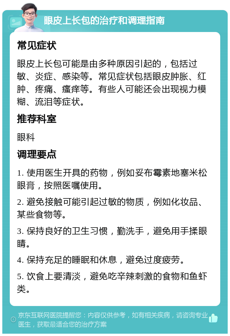 眼皮上长包的治疗和调理指南 常见症状 眼皮上长包可能是由多种原因引起的，包括过敏、炎症、感染等。常见症状包括眼皮肿胀、红肿、疼痛、瘙痒等。有些人可能还会出现视力模糊、流泪等症状。 推荐科室 眼科 调理要点 1. 使用医生开具的药物，例如妥布霉素地塞米松眼膏，按照医嘱使用。 2. 避免接触可能引起过敏的物质，例如化妆品、某些食物等。 3. 保持良好的卫生习惯，勤洗手，避免用手揉眼睛。 4. 保持充足的睡眠和休息，避免过度疲劳。 5. 饮食上要清淡，避免吃辛辣刺激的食物和鱼虾类。