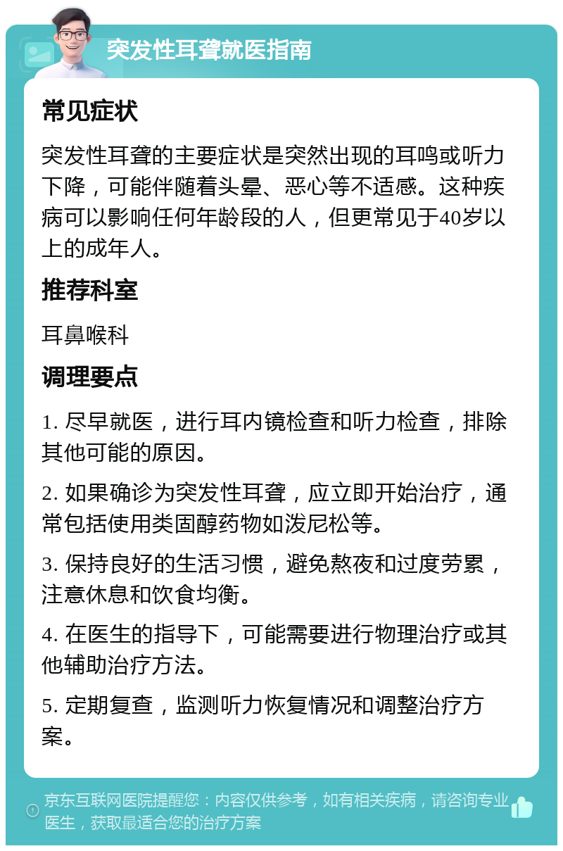 突发性耳聋就医指南 常见症状 突发性耳聋的主要症状是突然出现的耳鸣或听力下降，可能伴随着头晕、恶心等不适感。这种疾病可以影响任何年龄段的人，但更常见于40岁以上的成年人。 推荐科室 耳鼻喉科 调理要点 1. 尽早就医，进行耳内镜检查和听力检查，排除其他可能的原因。 2. 如果确诊为突发性耳聋，应立即开始治疗，通常包括使用类固醇药物如泼尼松等。 3. 保持良好的生活习惯，避免熬夜和过度劳累，注意休息和饮食均衡。 4. 在医生的指导下，可能需要进行物理治疗或其他辅助治疗方法。 5. 定期复查，监测听力恢复情况和调整治疗方案。