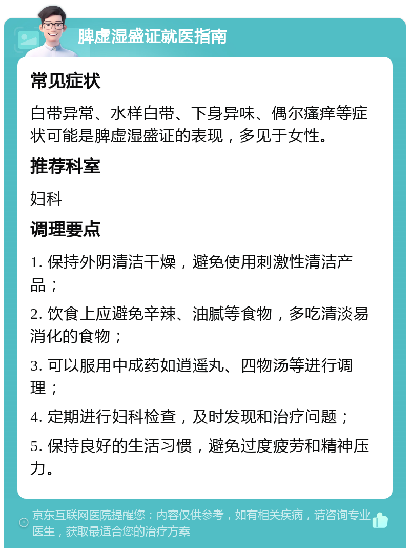 脾虚湿盛证就医指南 常见症状 白带异常、水样白带、下身异味、偶尔瘙痒等症状可能是脾虚湿盛证的表现，多见于女性。 推荐科室 妇科 调理要点 1. 保持外阴清洁干燥，避免使用刺激性清洁产品； 2. 饮食上应避免辛辣、油腻等食物，多吃清淡易消化的食物； 3. 可以服用中成药如逍遥丸、四物汤等进行调理； 4. 定期进行妇科检查，及时发现和治疗问题； 5. 保持良好的生活习惯，避免过度疲劳和精神压力。