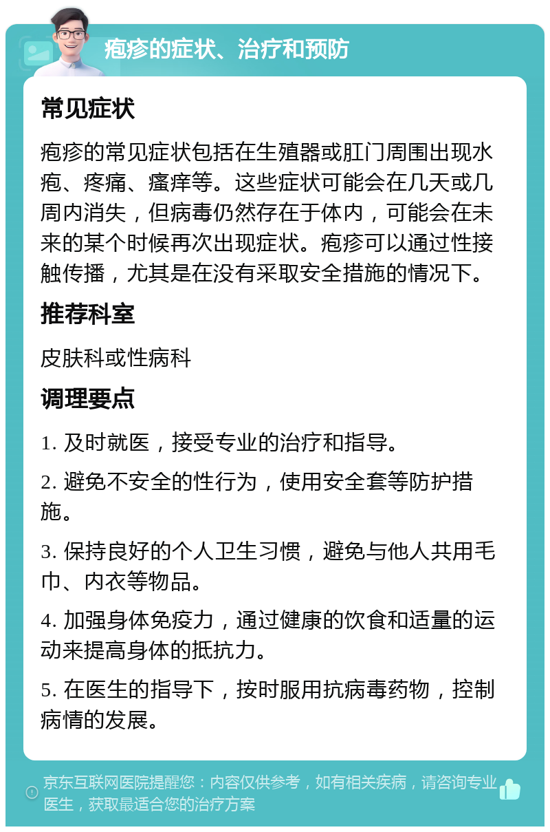 疱疹的症状、治疗和预防 常见症状 疱疹的常见症状包括在生殖器或肛门周围出现水疱、疼痛、瘙痒等。这些症状可能会在几天或几周内消失，但病毒仍然存在于体内，可能会在未来的某个时候再次出现症状。疱疹可以通过性接触传播，尤其是在没有采取安全措施的情况下。 推荐科室 皮肤科或性病科 调理要点 1. 及时就医，接受专业的治疗和指导。 2. 避免不安全的性行为，使用安全套等防护措施。 3. 保持良好的个人卫生习惯，避免与他人共用毛巾、内衣等物品。 4. 加强身体免疫力，通过健康的饮食和适量的运动来提高身体的抵抗力。 5. 在医生的指导下，按时服用抗病毒药物，控制病情的发展。