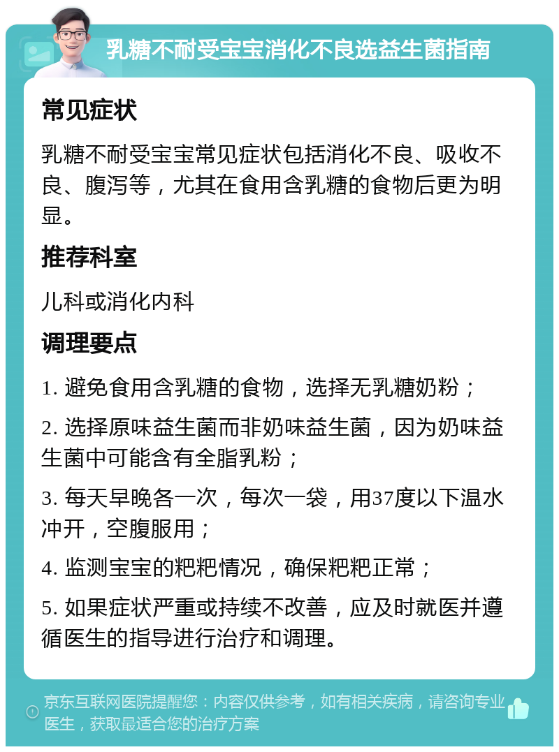 乳糖不耐受宝宝消化不良选益生菌指南 常见症状 乳糖不耐受宝宝常见症状包括消化不良、吸收不良、腹泻等，尤其在食用含乳糖的食物后更为明显。 推荐科室 儿科或消化内科 调理要点 1. 避免食用含乳糖的食物，选择无乳糖奶粉； 2. 选择原味益生菌而非奶味益生菌，因为奶味益生菌中可能含有全脂乳粉； 3. 每天早晚各一次，每次一袋，用37度以下温水冲开，空腹服用； 4. 监测宝宝的粑粑情况，确保粑粑正常； 5. 如果症状严重或持续不改善，应及时就医并遵循医生的指导进行治疗和调理。