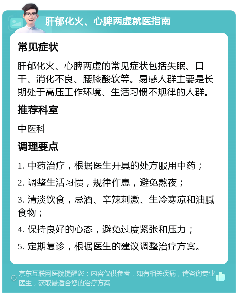 肝郁化火、心脾两虚就医指南 常见症状 肝郁化火、心脾两虚的常见症状包括失眠、口干、消化不良、腰膝酸软等。易感人群主要是长期处于高压工作环境、生活习惯不规律的人群。 推荐科室 中医科 调理要点 1. 中药治疗，根据医生开具的处方服用中药； 2. 调整生活习惯，规律作息，避免熬夜； 3. 清淡饮食，忌酒、辛辣刺激、生冷寒凉和油腻食物； 4. 保持良好的心态，避免过度紧张和压力； 5. 定期复诊，根据医生的建议调整治疗方案。