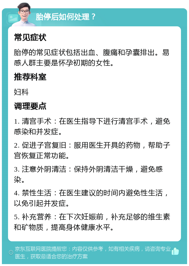 胎停后如何处理？ 常见症状 胎停的常见症状包括出血、腹痛和孕囊排出。易感人群主要是怀孕初期的女性。 推荐科室 妇科 调理要点 1. 清宫手术：在医生指导下进行清宫手术，避免感染和并发症。 2. 促进子宫复旧：服用医生开具的药物，帮助子宫恢复正常功能。 3. 注意外阴清洁：保持外阴清洁干燥，避免感染。 4. 禁性生活：在医生建议的时间内避免性生活，以免引起并发症。 5. 补充营养：在下次妊娠前，补充足够的维生素和矿物质，提高身体健康水平。