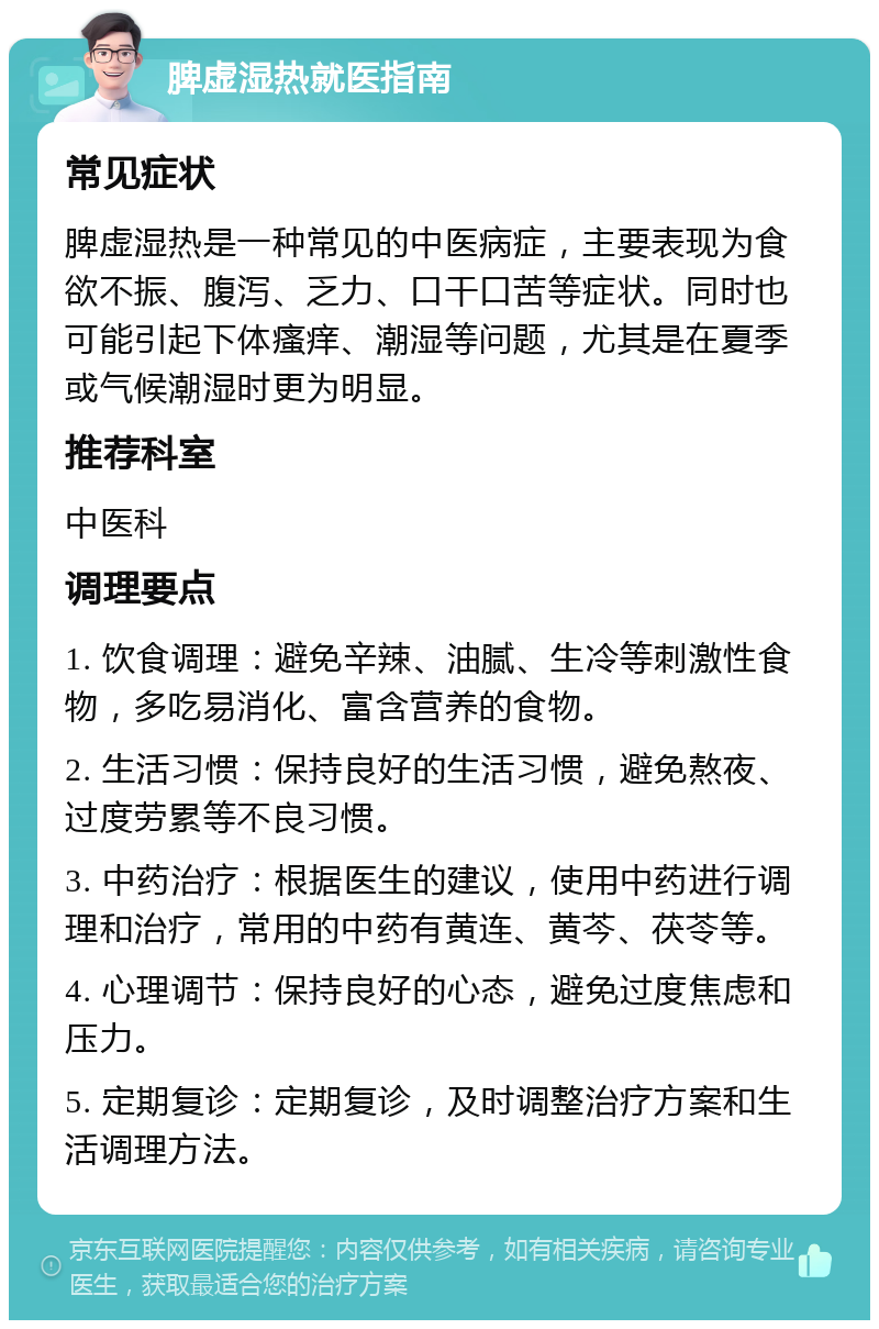 脾虚湿热就医指南 常见症状 脾虚湿热是一种常见的中医病症，主要表现为食欲不振、腹泻、乏力、口干口苦等症状。同时也可能引起下体瘙痒、潮湿等问题，尤其是在夏季或气候潮湿时更为明显。 推荐科室 中医科 调理要点 1. 饮食调理：避免辛辣、油腻、生冷等刺激性食物，多吃易消化、富含营养的食物。 2. 生活习惯：保持良好的生活习惯，避免熬夜、过度劳累等不良习惯。 3. 中药治疗：根据医生的建议，使用中药进行调理和治疗，常用的中药有黄连、黄芩、茯苓等。 4. 心理调节：保持良好的心态，避免过度焦虑和压力。 5. 定期复诊：定期复诊，及时调整治疗方案和生活调理方法。