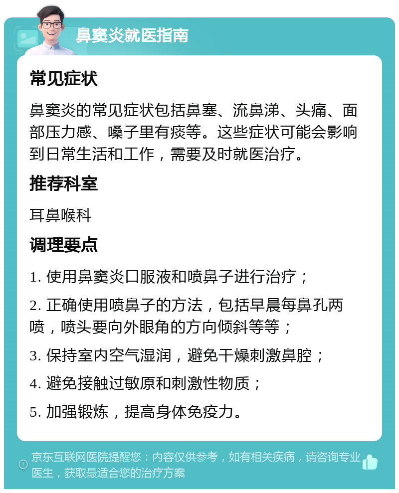 鼻窦炎就医指南 常见症状 鼻窦炎的常见症状包括鼻塞、流鼻涕、头痛、面部压力感、嗓子里有痰等。这些症状可能会影响到日常生活和工作，需要及时就医治疗。 推荐科室 耳鼻喉科 调理要点 1. 使用鼻窦炎口服液和喷鼻子进行治疗； 2. 正确使用喷鼻子的方法，包括早晨每鼻孔两喷，喷头要向外眼角的方向倾斜等等； 3. 保持室内空气湿润，避免干燥刺激鼻腔； 4. 避免接触过敏原和刺激性物质； 5. 加强锻炼，提高身体免疫力。