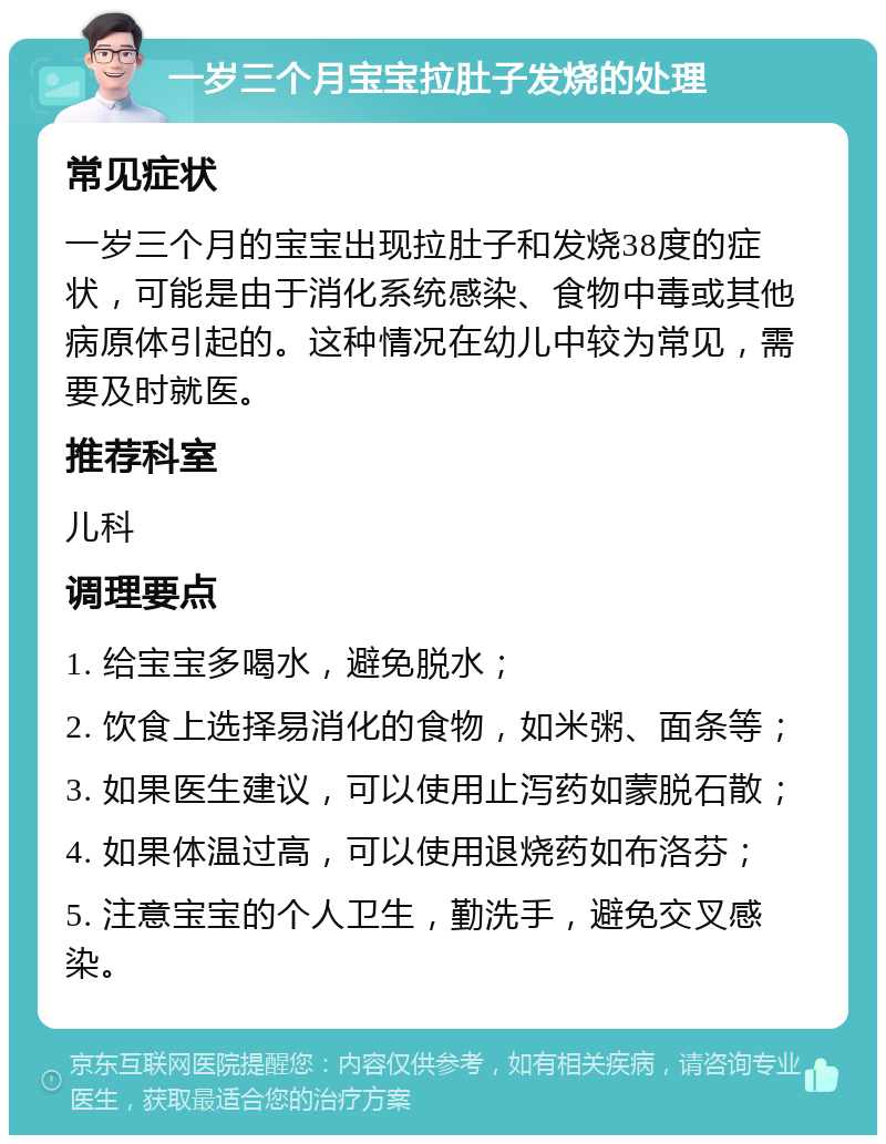 一岁三个月宝宝拉肚子发烧的处理 常见症状 一岁三个月的宝宝出现拉肚子和发烧38度的症状，可能是由于消化系统感染、食物中毒或其他病原体引起的。这种情况在幼儿中较为常见，需要及时就医。 推荐科室 儿科 调理要点 1. 给宝宝多喝水，避免脱水； 2. 饮食上选择易消化的食物，如米粥、面条等； 3. 如果医生建议，可以使用止泻药如蒙脱石散； 4. 如果体温过高，可以使用退烧药如布洛芬； 5. 注意宝宝的个人卫生，勤洗手，避免交叉感染。