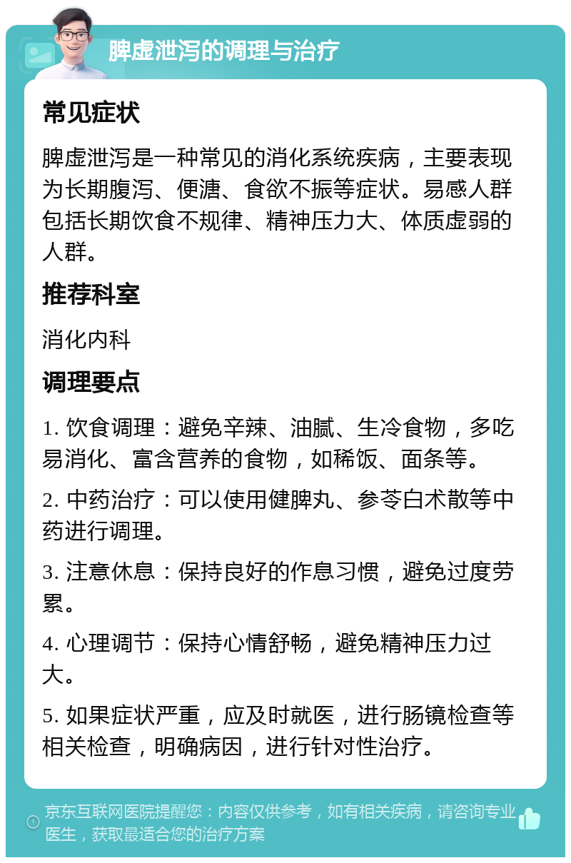 脾虚泄泻的调理与治疗 常见症状 脾虚泄泻是一种常见的消化系统疾病，主要表现为长期腹泻、便溏、食欲不振等症状。易感人群包括长期饮食不规律、精神压力大、体质虚弱的人群。 推荐科室 消化内科 调理要点 1. 饮食调理：避免辛辣、油腻、生冷食物，多吃易消化、富含营养的食物，如稀饭、面条等。 2. 中药治疗：可以使用健脾丸、参苓白术散等中药进行调理。 3. 注意休息：保持良好的作息习惯，避免过度劳累。 4. 心理调节：保持心情舒畅，避免精神压力过大。 5. 如果症状严重，应及时就医，进行肠镜检查等相关检查，明确病因，进行针对性治疗。