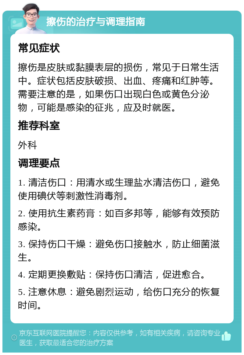 擦伤的治疗与调理指南 常见症状 擦伤是皮肤或黏膜表层的损伤，常见于日常生活中。症状包括皮肤破损、出血、疼痛和红肿等。需要注意的是，如果伤口出现白色或黄色分泌物，可能是感染的征兆，应及时就医。 推荐科室 外科 调理要点 1. 清洁伤口：用清水或生理盐水清洁伤口，避免使用碘伏等刺激性消毒剂。 2. 使用抗生素药膏：如百多邦等，能够有效预防感染。 3. 保持伤口干燥：避免伤口接触水，防止细菌滋生。 4. 定期更换敷贴：保持伤口清洁，促进愈合。 5. 注意休息：避免剧烈运动，给伤口充分的恢复时间。