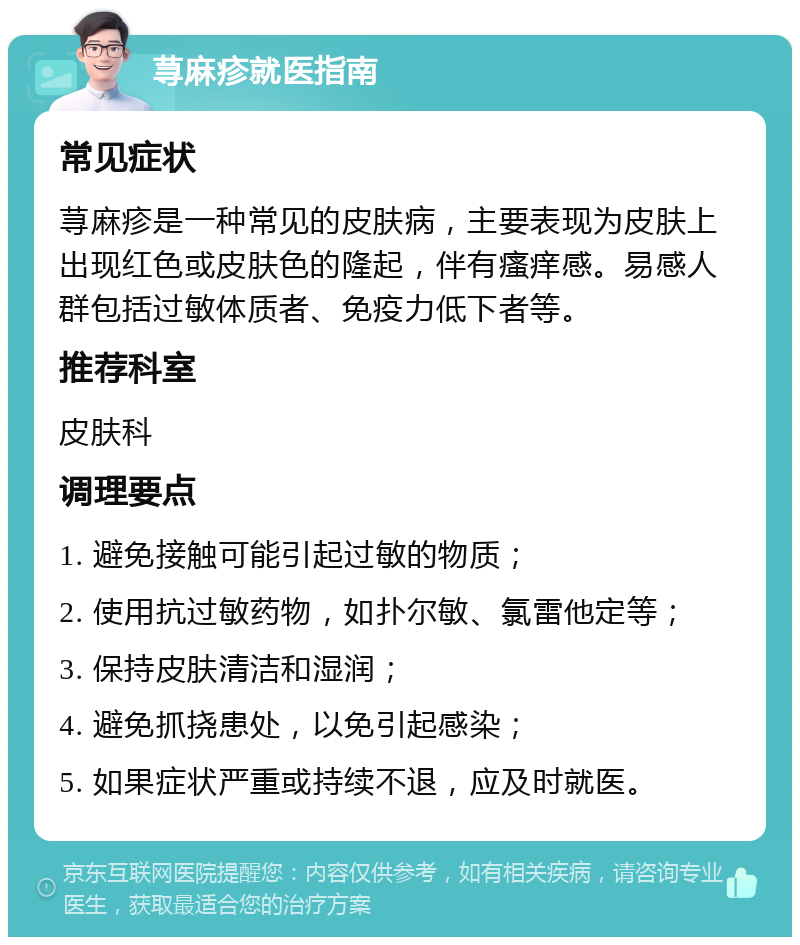 荨麻疹就医指南 常见症状 荨麻疹是一种常见的皮肤病，主要表现为皮肤上出现红色或皮肤色的隆起，伴有瘙痒感。易感人群包括过敏体质者、免疫力低下者等。 推荐科室 皮肤科 调理要点 1. 避免接触可能引起过敏的物质； 2. 使用抗过敏药物，如扑尔敏、氯雷他定等； 3. 保持皮肤清洁和湿润； 4. 避免抓挠患处，以免引起感染； 5. 如果症状严重或持续不退，应及时就医。