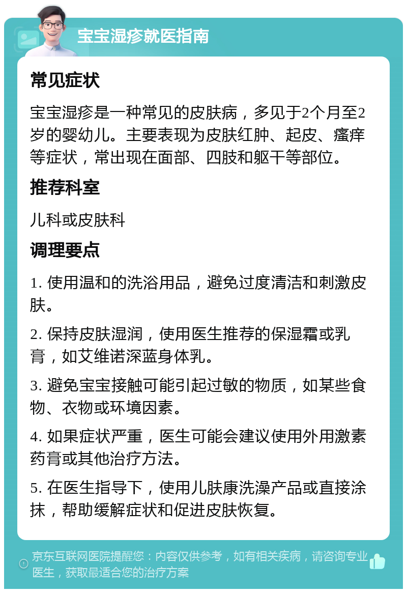 宝宝湿疹就医指南 常见症状 宝宝湿疹是一种常见的皮肤病，多见于2个月至2岁的婴幼儿。主要表现为皮肤红肿、起皮、瘙痒等症状，常出现在面部、四肢和躯干等部位。 推荐科室 儿科或皮肤科 调理要点 1. 使用温和的洗浴用品，避免过度清洁和刺激皮肤。 2. 保持皮肤湿润，使用医生推荐的保湿霜或乳膏，如艾维诺深蓝身体乳。 3. 避免宝宝接触可能引起过敏的物质，如某些食物、衣物或环境因素。 4. 如果症状严重，医生可能会建议使用外用激素药膏或其他治疗方法。 5. 在医生指导下，使用儿肤康洗澡产品或直接涂抹，帮助缓解症状和促进皮肤恢复。