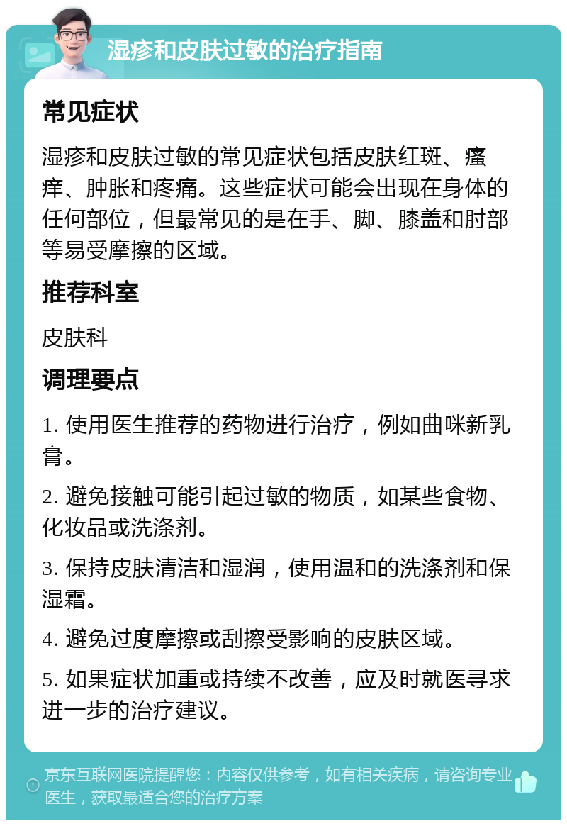 湿疹和皮肤过敏的治疗指南 常见症状 湿疹和皮肤过敏的常见症状包括皮肤红斑、瘙痒、肿胀和疼痛。这些症状可能会出现在身体的任何部位，但最常见的是在手、脚、膝盖和肘部等易受摩擦的区域。 推荐科室 皮肤科 调理要点 1. 使用医生推荐的药物进行治疗，例如曲咪新乳膏。 2. 避免接触可能引起过敏的物质，如某些食物、化妆品或洗涤剂。 3. 保持皮肤清洁和湿润，使用温和的洗涤剂和保湿霜。 4. 避免过度摩擦或刮擦受影响的皮肤区域。 5. 如果症状加重或持续不改善，应及时就医寻求进一步的治疗建议。