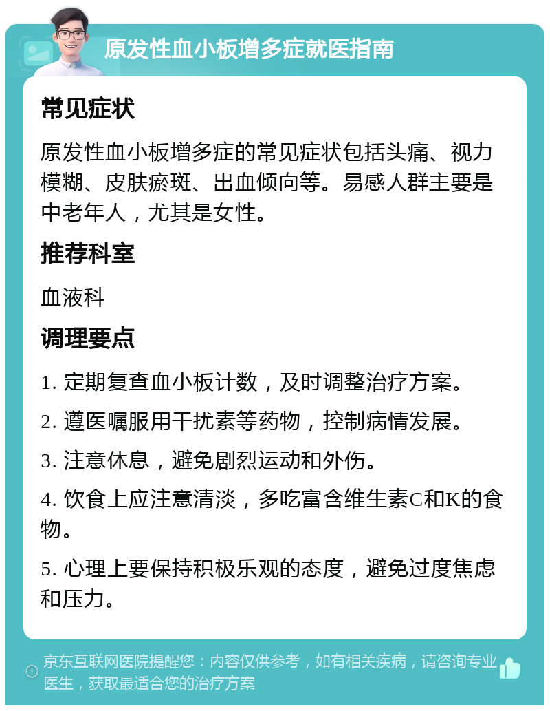 原发性血小板增多症就医指南 常见症状 原发性血小板增多症的常见症状包括头痛、视力模糊、皮肤瘀斑、出血倾向等。易感人群主要是中老年人，尤其是女性。 推荐科室 血液科 调理要点 1. 定期复查血小板计数，及时调整治疗方案。 2. 遵医嘱服用干扰素等药物，控制病情发展。 3. 注意休息，避免剧烈运动和外伤。 4. 饮食上应注意清淡，多吃富含维生素C和K的食物。 5. 心理上要保持积极乐观的态度，避免过度焦虑和压力。