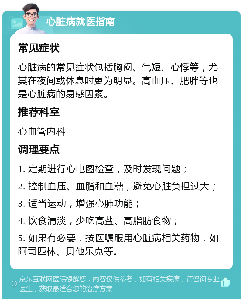 心脏病就医指南 常见症状 心脏病的常见症状包括胸闷、气短、心悸等，尤其在夜间或休息时更为明显。高血压、肥胖等也是心脏病的易感因素。 推荐科室 心血管内科 调理要点 1. 定期进行心电图检查，及时发现问题； 2. 控制血压、血脂和血糖，避免心脏负担过大； 3. 适当运动，增强心肺功能； 4. 饮食清淡，少吃高盐、高脂肪食物； 5. 如果有必要，按医嘱服用心脏病相关药物，如阿司匹林、贝他乐克等。