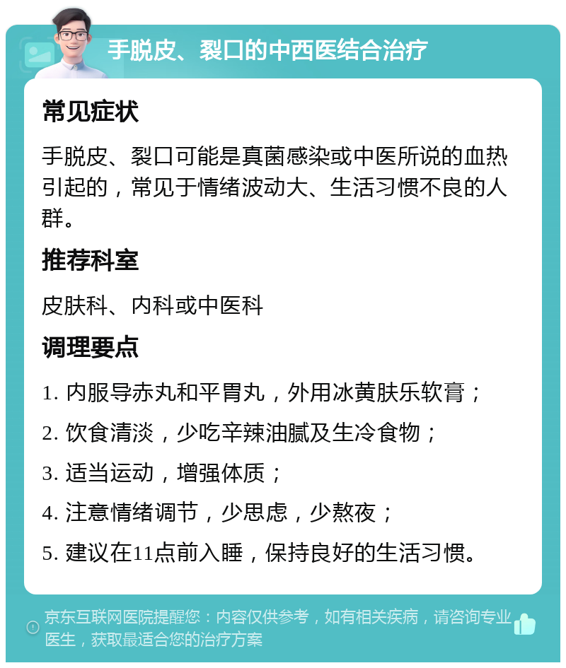 手脱皮、裂口的中西医结合治疗 常见症状 手脱皮、裂口可能是真菌感染或中医所说的血热引起的，常见于情绪波动大、生活习惯不良的人群。 推荐科室 皮肤科、内科或中医科 调理要点 1. 内服导赤丸和平胃丸，外用冰黄肤乐软膏； 2. 饮食清淡，少吃辛辣油腻及生冷食物； 3. 适当运动，增强体质； 4. 注意情绪调节，少思虑，少熬夜； 5. 建议在11点前入睡，保持良好的生活习惯。