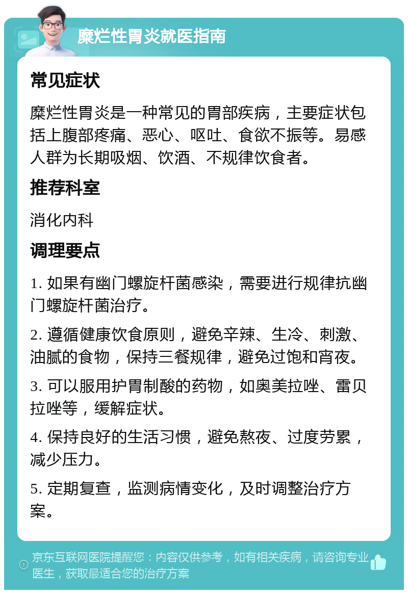 糜烂性胃炎就医指南 常见症状 糜烂性胃炎是一种常见的胃部疾病，主要症状包括上腹部疼痛、恶心、呕吐、食欲不振等。易感人群为长期吸烟、饮酒、不规律饮食者。 推荐科室 消化内科 调理要点 1. 如果有幽门螺旋杆菌感染，需要进行规律抗幽门螺旋杆菌治疗。 2. 遵循健康饮食原则，避免辛辣、生冷、刺激、油腻的食物，保持三餐规律，避免过饱和宵夜。 3. 可以服用护胃制酸的药物，如奥美拉唑、雷贝拉唑等，缓解症状。 4. 保持良好的生活习惯，避免熬夜、过度劳累，减少压力。 5. 定期复查，监测病情变化，及时调整治疗方案。