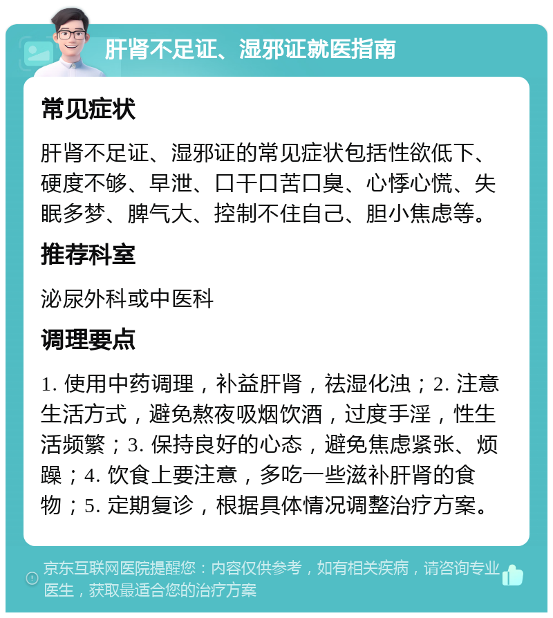 肝肾不足证、湿邪证就医指南 常见症状 肝肾不足证、湿邪证的常见症状包括性欲低下、硬度不够、早泄、口干口苦口臭、心悸心慌、失眠多梦、脾气大、控制不住自己、胆小焦虑等。 推荐科室 泌尿外科或中医科 调理要点 1. 使用中药调理，补益肝肾，祛湿化浊；2. 注意生活方式，避免熬夜吸烟饮酒，过度手淫，性生活频繁；3. 保持良好的心态，避免焦虑紧张、烦躁；4. 饮食上要注意，多吃一些滋补肝肾的食物；5. 定期复诊，根据具体情况调整治疗方案。