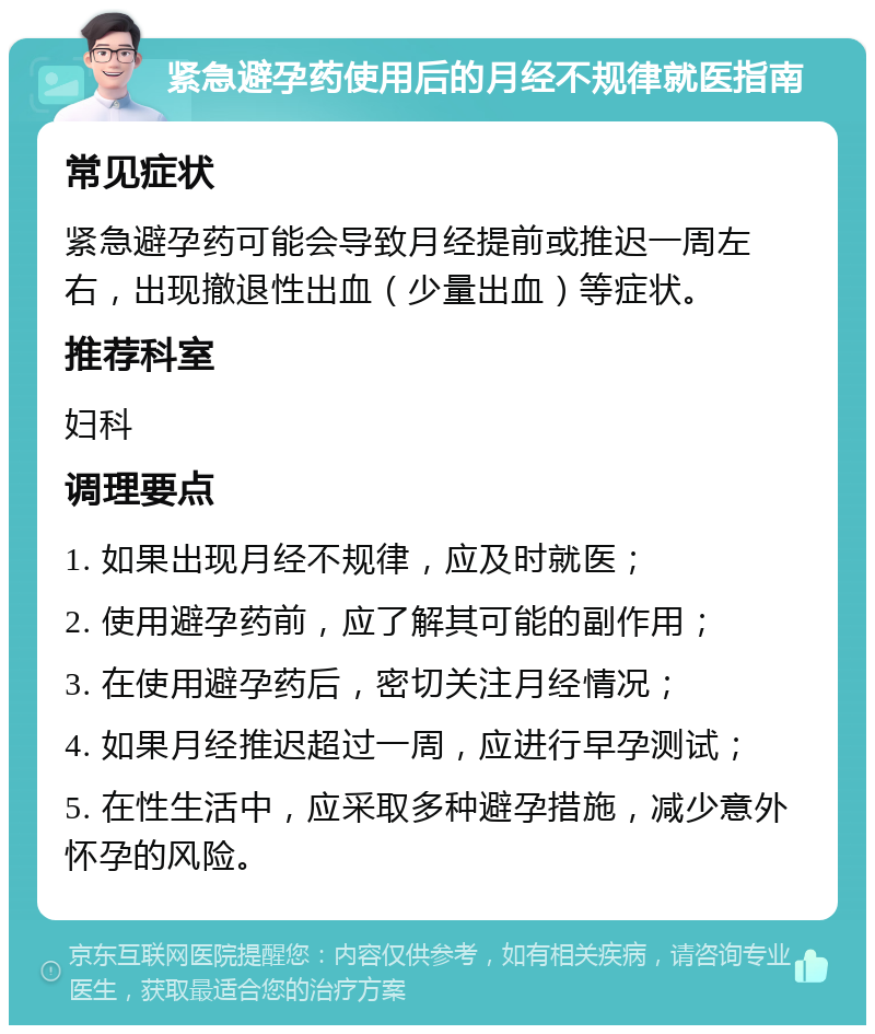 紧急避孕药使用后的月经不规律就医指南 常见症状 紧急避孕药可能会导致月经提前或推迟一周左右，出现撤退性出血（少量出血）等症状。 推荐科室 妇科 调理要点 1. 如果出现月经不规律，应及时就医； 2. 使用避孕药前，应了解其可能的副作用； 3. 在使用避孕药后，密切关注月经情况； 4. 如果月经推迟超过一周，应进行早孕测试； 5. 在性生活中，应采取多种避孕措施，减少意外怀孕的风险。